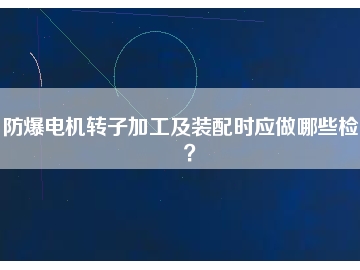 防爆電機(jī)轉(zhuǎn)子加工及裝配時應(yīng)做哪些檢查？