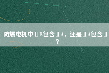 防爆電機(jī)中ⅡB包含ⅡA，還是ⅡA包含ⅡB？